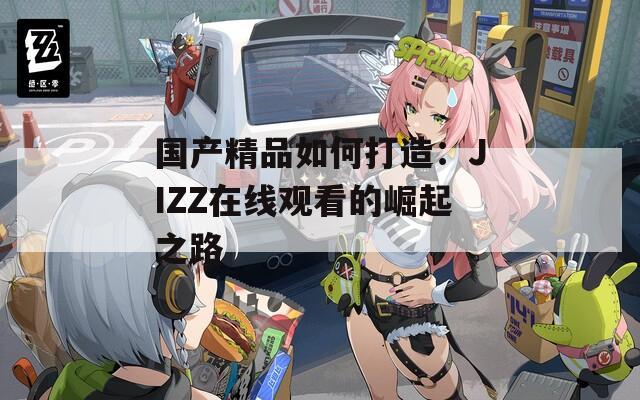 国产精品如何打造：JIZZ在线观看的崛起之路