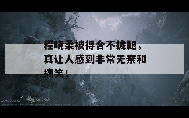 程晓柔被得合不拢腿，真让人感到非常无奈和搞笑！