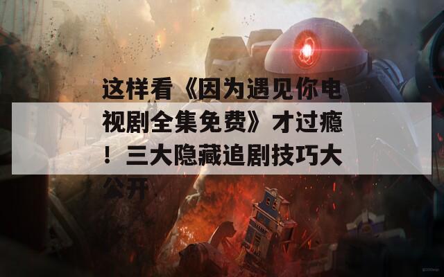 这样看《因为遇见你电视剧全集免费》才过瘾！三大隐藏追剧技巧大公开
