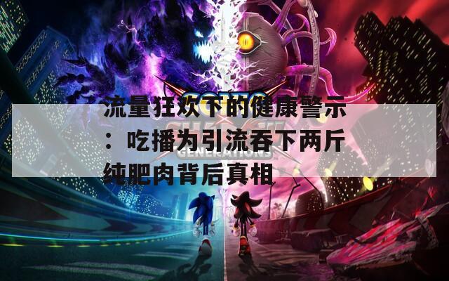 流量狂欢下的健康警示：吃播为引流吞下两斤纯肥肉背后真相