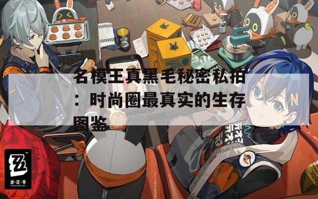 名模王真黑毛秘密私拍：时尚圈最真实的生存图鉴