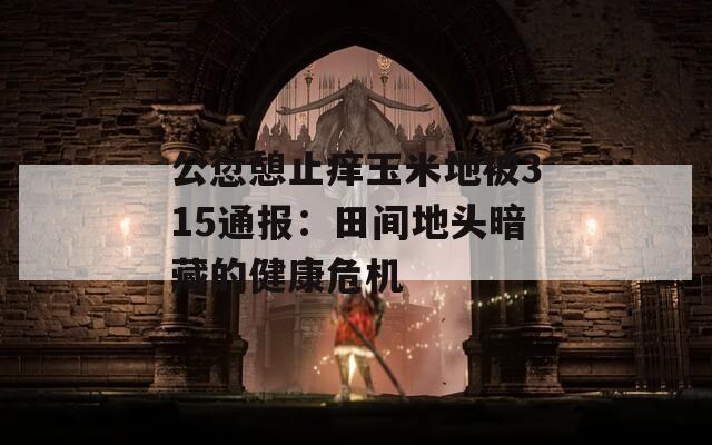 公愆憩止痒玉米地被315通报：田间地头暗藏的健康危机