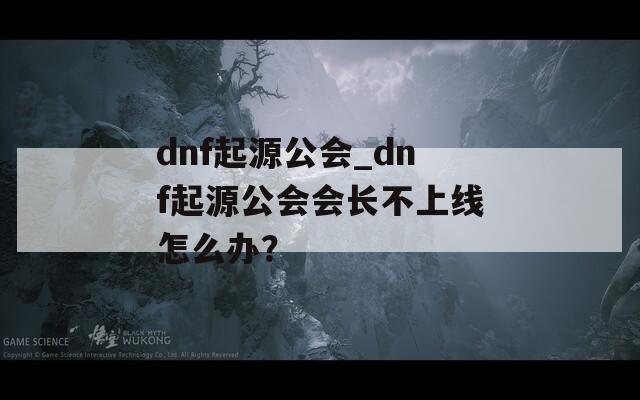 dnf起源公会_dnf起源公会会长不上线怎么办？
