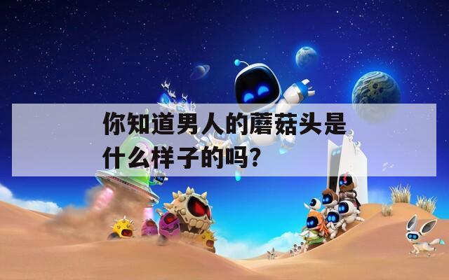 你知道男人的蘑菇头是什么样子的吗？