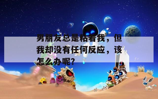 男朋友总是粘着我，但我却没有任何反应，该怎么办呢？