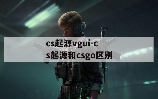 cs起源vgui-cs起源和csgo区别