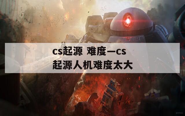 cs起源 难度—cs起源人机难度太大
