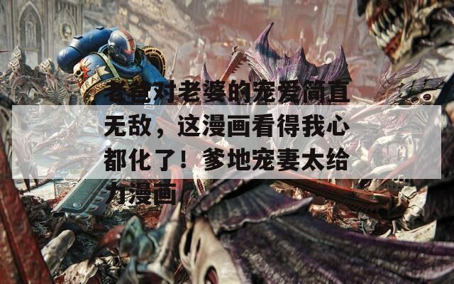 老爸对老婆的宠爱简直无敌，这漫画看得我心都化了！爹地宠妻太给力漫画