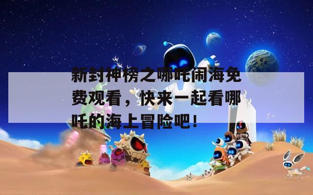 新封神榜之哪吒闹海免费观看，快来一起看哪吒的海上冒险吧！