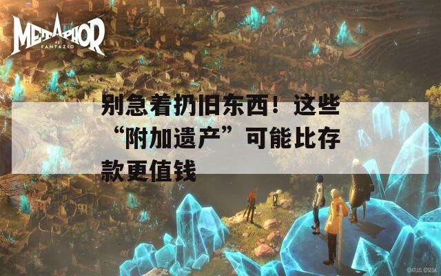 别急着扔旧东西！这些“附加遗产”可能比存款更值钱