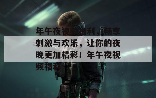 年午夜视频福利，畅享刺激与欢乐，让你的夜晚更加精彩！年午夜视频福利