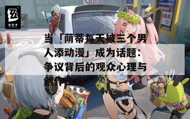 当「荫蒂每天被三个男人添动漫」成为话题：争议背后的观众心理与创作生态