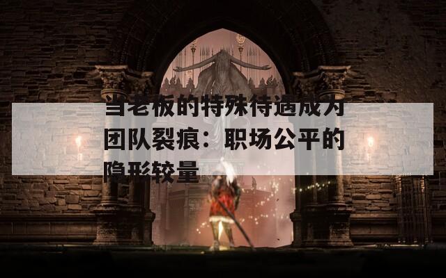 当老板的特殊待遇成为团队裂痕：职场公平的隐形较量