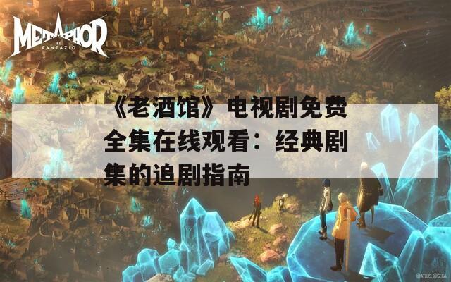 《老酒馆》电视剧免费全集在线观看：经典剧集的追剧指南