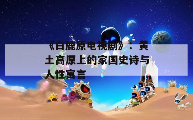 《白鹿原电视剧》：黄土高原上的家国史诗与人性寓言