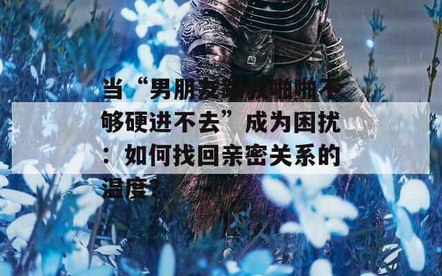 当“男朋友跟我啪啪不够硬进不去”成为困扰：如何找回亲密关系的温度？