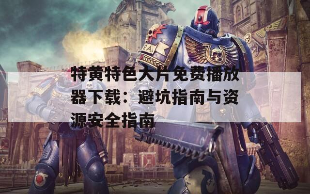 特黄特色大片免费播放器下载：避坑指南与资源安全指南
