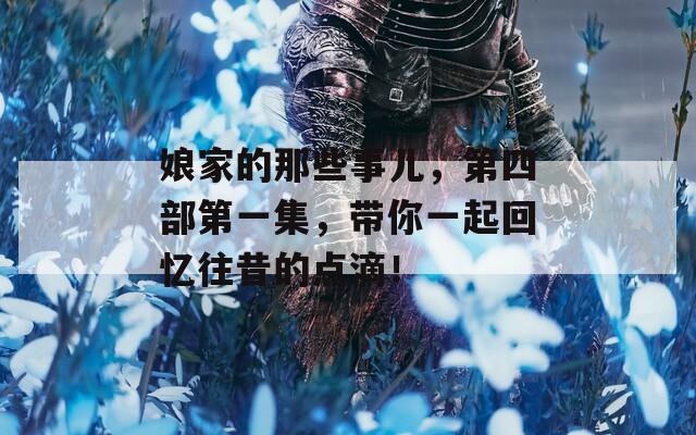 娘家的那些事儿，第四部第一集，带你一起回忆往昔的点滴！