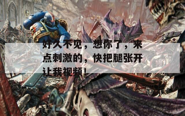 好久不见，想你了，来点刺激的，快把腿张开让我视频！