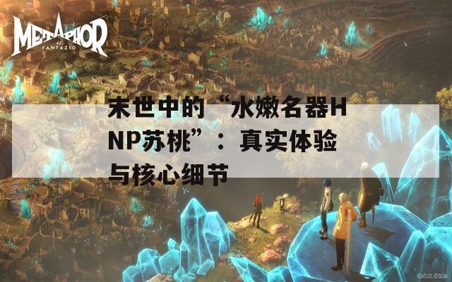 末世中的“水嫩名器HNP苏桃”：真实体验与核心细节