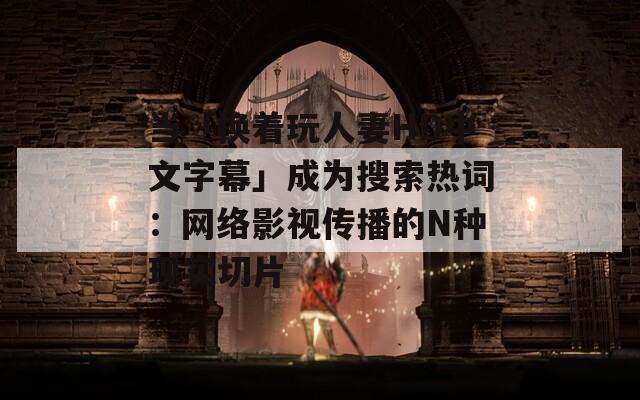 当「换着玩人妻HD中文字幕」成为搜索热词：网络影视传播的N种现实切片