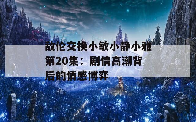 敌伦交换小敏小静小雅第20集：剧情高潮背后的情感博弈