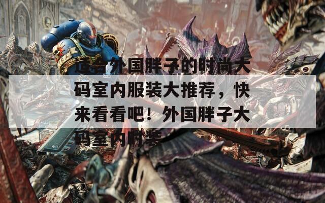 适合外国胖子的时尚大码室内服装大推荐，快来看看吧！外国胖子大码室内时装