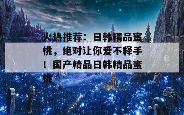 火热推荐：日韩精品蜜桃，绝对让你爱不释手！国产精品日韩精品蜜桃