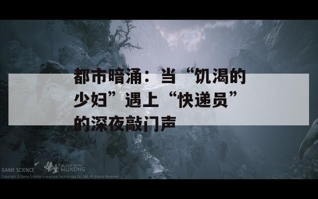 都市暗涌：当“饥渴的少妇”遇上“快递员”的深夜敲门声