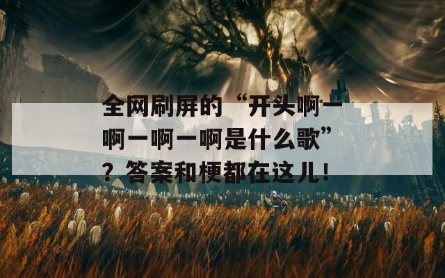 全网刷屏的“开头啊一啊一啊一啊是什么歌”？答案和梗都在这儿！