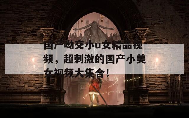 国产呦交小u女精品视频，超刺激的国产小美女视频大集合！