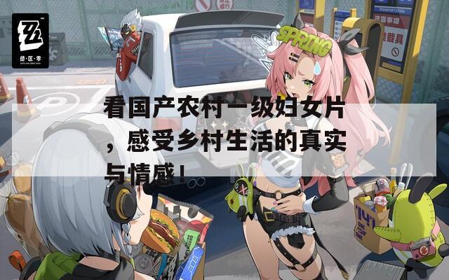 看国产农村一级妇女片，感受乡村生活的真实与情感！