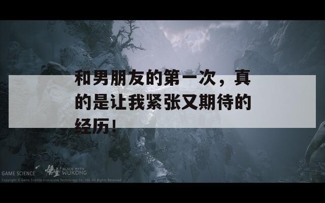 和男朋友的第一次，真的是让我紧张又期待的经历！