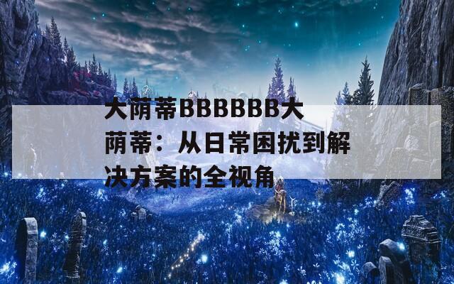 大荫蒂BBBBBB大荫蒂：从日常困扰到解决方案的全视角