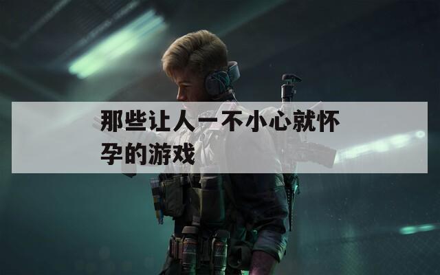 那些让人一不小心就怀孕的游戏