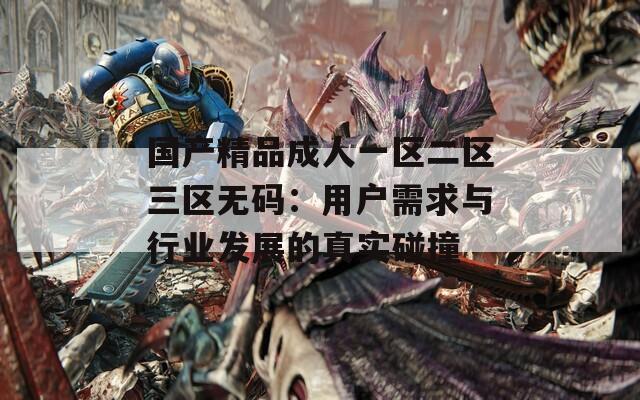 国产精品成人一区二区三区无码：用户需求与行业发展的真实碰撞