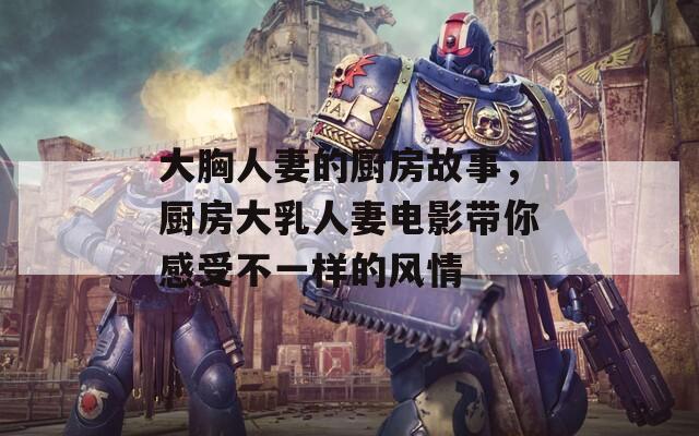 大胸人妻的厨房故事，厨房大乳人妻电影带你感受不一样的风情
