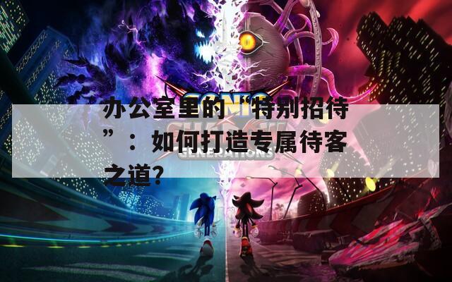 办公室里的“特别招待”：如何打造专属待客之道？