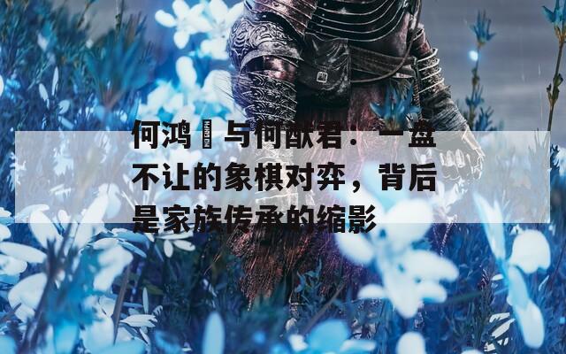 何鸿燊与何猷君：一盘不让的象棋对弈，背后是家族传承的缩影
