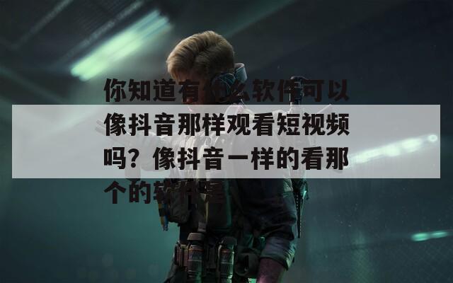 你知道有什么软件可以像抖音那样观看短视频吗？像抖音一样的看那个的软件是