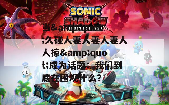 当&quot;久碰人妻人妻人妻人人掠&quot;成为话题：我们到底在围观什么？