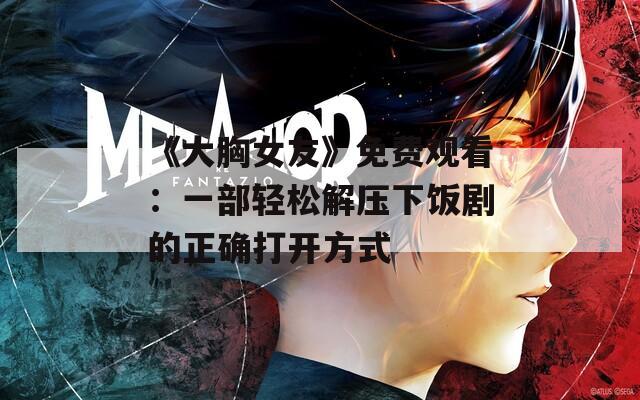 《大胸女友》免费观看：一部轻松解压下饭剧的正确打开方式