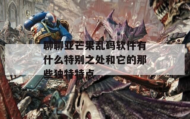 聊聊亚芒果乱码软件有什么特别之处和它的那些独特特点