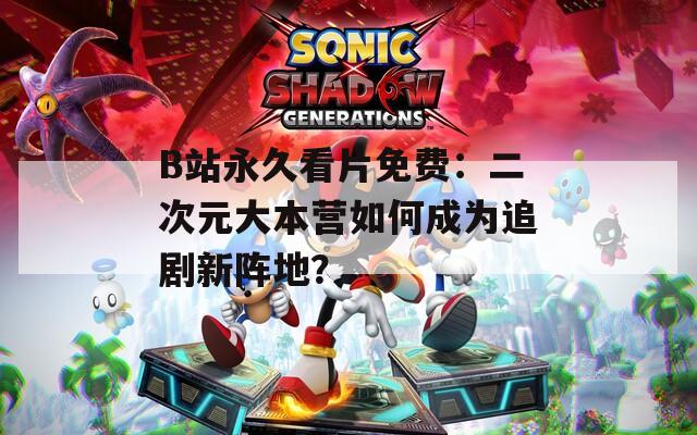 B站永久看片免费：二次元大本营如何成为追剧新阵地？