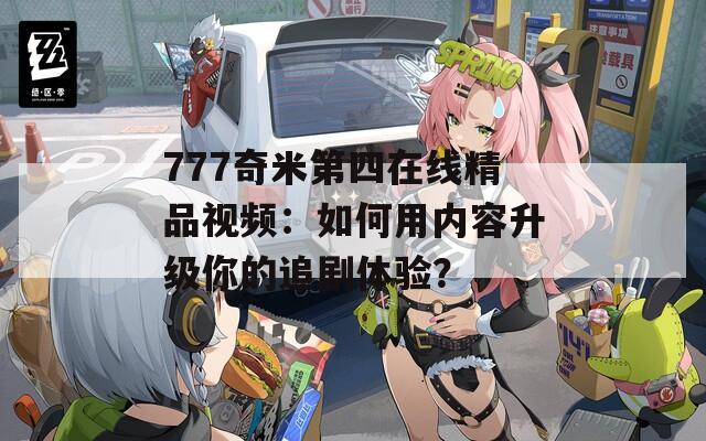 777奇米第四在线精品视频：如何用内容升级你的追剧体验？
