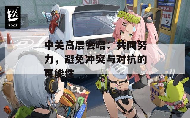 中美高层会晤：共同努力，避免冲突与对抗的可能性