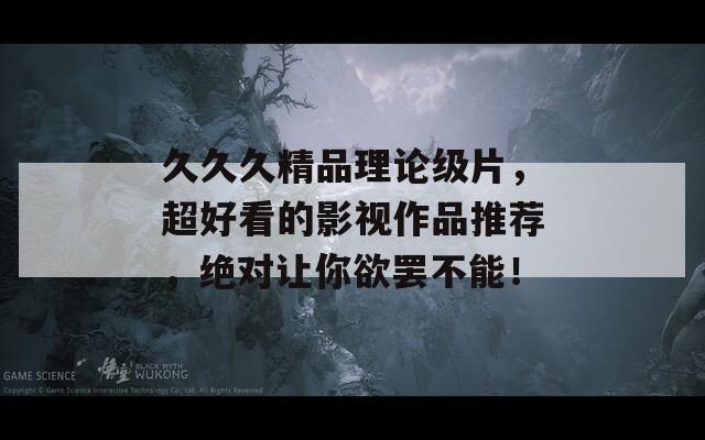 久久久精品理论级片，超好看的影视作品推荐，绝对让你欲罢不能！