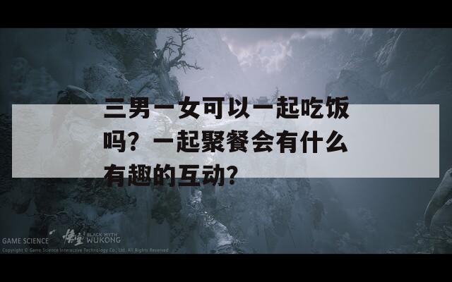 三男一女可以一起吃饭吗？一起聚餐会有什么有趣的互动？