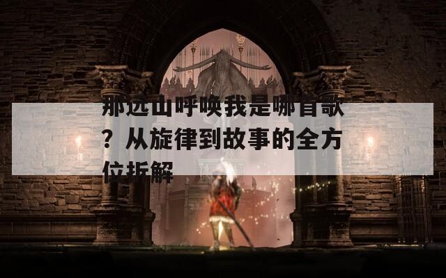 那远山呼唤我是哪首歌？从旋律到故事的全方位拆解
