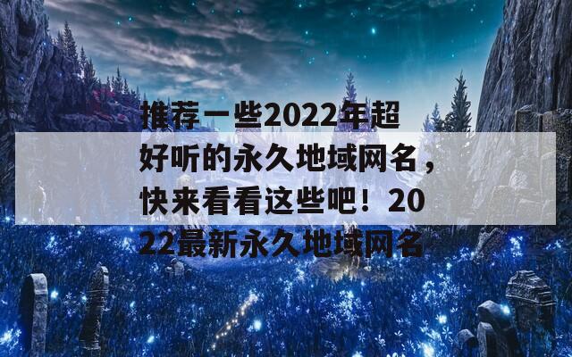 推荐一些2022年超好听的永久地域网名，快来看看这些吧！2022最新永久地域网名